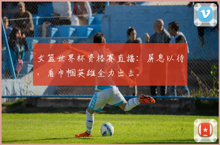 女篮世界杯资格赛直播：屏息以待，看巾帼英雄全力出击。
