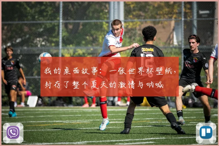 我的桌面故事：一张世界杯壁纸，封存了整个夏天的激情与呐喊