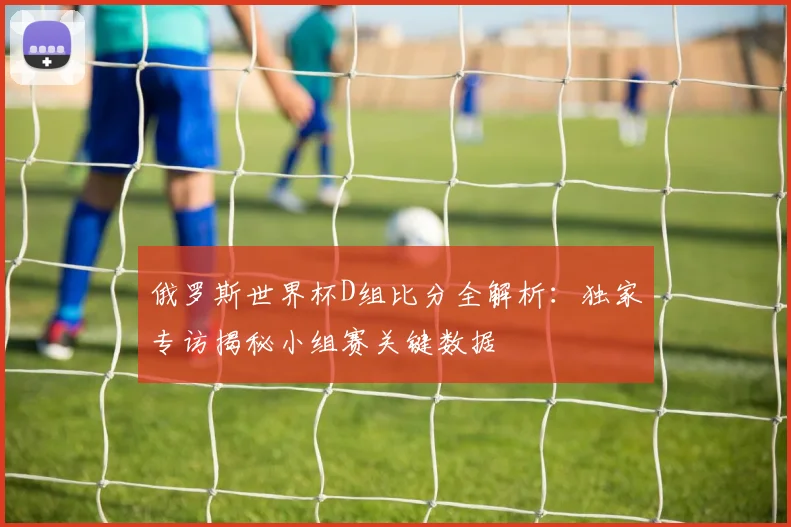 俄罗斯世界杯D组比分全解析：独家专访揭秘小组赛关键数据