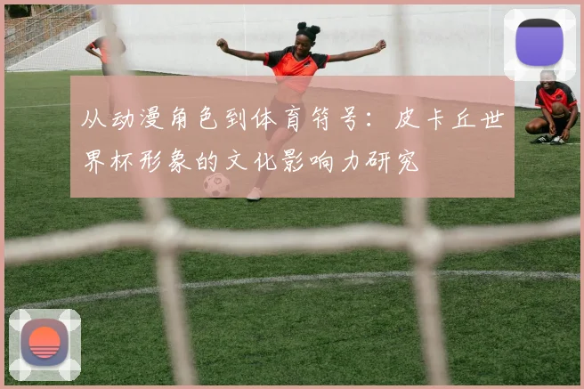 从动漫角色到体育符号:皮卡丘世界杯形象的文化影响力研究