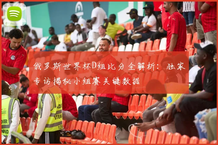 俄罗斯世界杯D组比分全解析：独家专访揭秘小组赛关键数据
