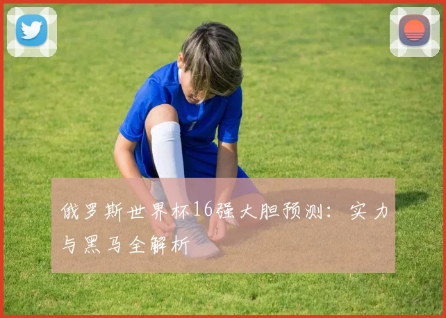 俄罗斯世界杯16强大胆预测：实力与黑马全解析