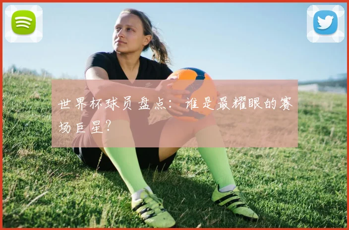 世界杯球员盘点：谁是最耀眼的赛场巨星？