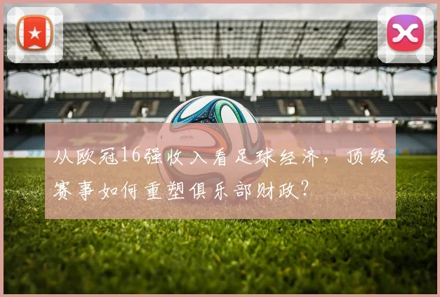 从欧冠16强收入看足球经济，顶级赛事如何重塑俱乐部财政？