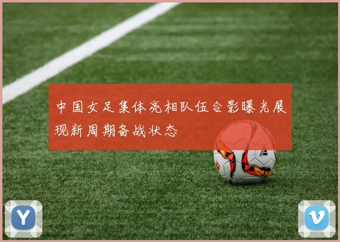 中国女足集体亮相队伍合影曝光展现新周期备战状态
