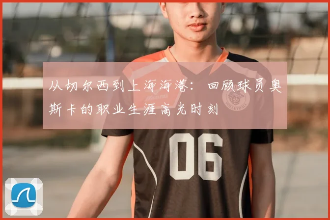 从切尔西到上海海港：回顾球员奥斯卡的职业生涯高光时刻