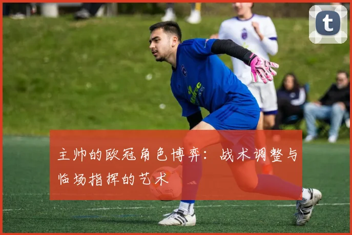主帅的欧冠角色博弈：战术调整与临场指挥的艺术