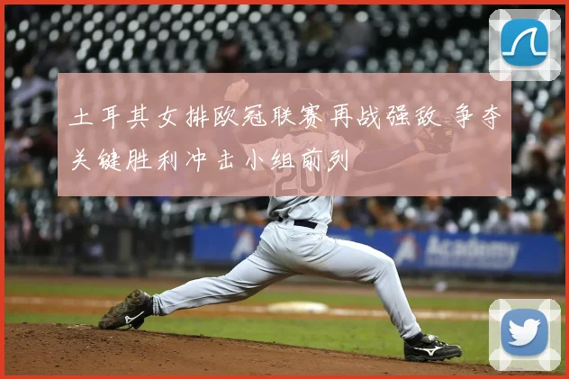 土耳其女排欧冠联赛再战强敌 争夺关键胜利冲击小组前列