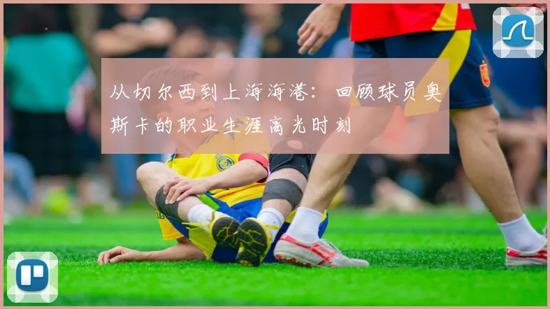 从切尔西到上海海港：回顾球员奥斯卡的职业生涯高光时刻