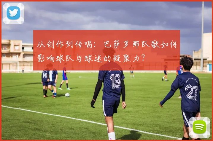 从创作到传唱：巴萨罗那队歌如何影响球队与球迷的凝聚力？