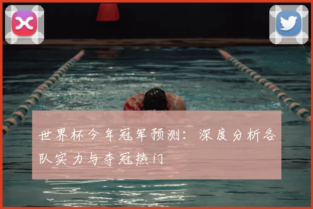世界杯今年冠军预测：深度分析各队实力与夺冠热门
