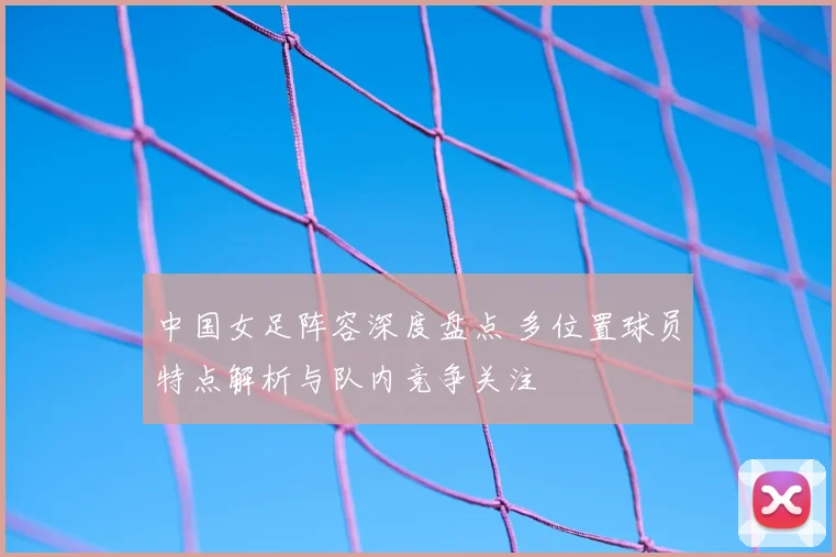 中国女足阵容深度盘点 多位置球员特点解析与队内竞争关注