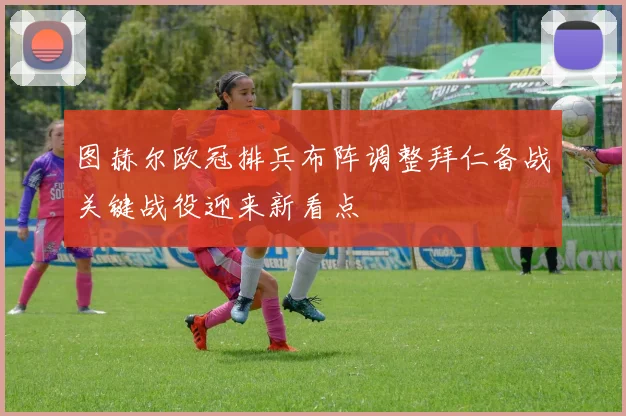 图赫尔欧冠排兵布阵调整拜仁备战关键战役迎来新看点