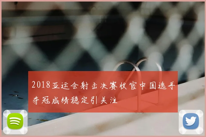 2018亚运会射击决赛收官中国选手夺冠成绩稳定引关注